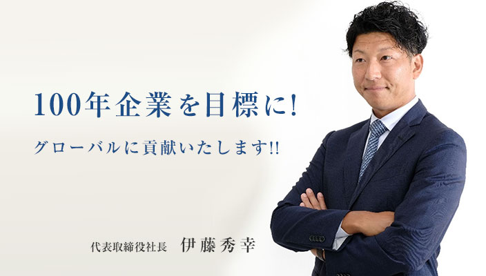 100年企業を目標に！グローバルに貢献いたします！！代表取締役社長　伊藤秀幸
