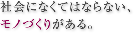 社会になくてはならない、 モノづくりがある。