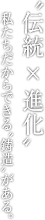 〝伝統 × 進化〟 私たちだからできる〝鋳造〟がある。